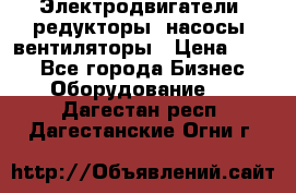 Электродвигатели, редукторы, насосы, вентиляторы › Цена ­ 123 - Все города Бизнес » Оборудование   . Дагестан респ.,Дагестанские Огни г.